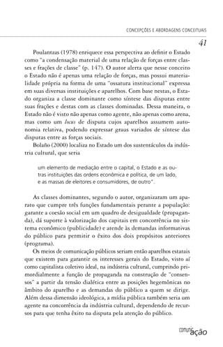 comunicação
CONCEPÇÕES E ABORDAGENS CONCEITUAIS
41
Poulantzas (1978) enriquece essa perspectiva ao definir o Estado
como “a condensação material de uma relação de forças entre clas-
ses e frações de classe” (p. 147). O autor alerta que nesse conceito
o Estado não é apenas uma relação de forças, mas possui materia-
lidade própria na forma de uma “ossatura institucional” expressa
em suas diversas instituições e aparelhos. Com base nestas, o Esta-
do organiza a classe dominante como síntese das disputas entre
suas frações e destas com as classes dominadas. Dessa maneira, o
Estado não é visto não apenas como agente, não apenas como arena,
mas como um locus de disputa cujos aparelhos assumem auto-
nomia relativa, podendo expressar graus variados de síntese das
disputas entre as forças sociais.
Bolaño (2000) localiza no Estado um dos sustentáculos da indús-
tria cultural, que seria
um elemento de mediação entre o capital, o Estado e as ou-
tras instituições das ordens econômica e política, de um lado,
e as massas de eleitores e consumidores, de outro”.
As classes dominantes, segundo o autor, organizaram um apa-
rato que cumpre três funções fundamentais perante a população:
garante a coesão social em um quadro de desigualdade (propagan-
da), dá suporte à valorização dos capitais em concorrência no sis-
tema econômico (publicidade) e atende às demandas informativas
do público para permitir o êxito dos dois propósitos anteriores
(programa).
Os meios de comunicação públicos seriam então aparelhos estatais
que existem para garantir os interesses gerais do Estado, visto aí
como capitalista coletivo ideal, na indústria cultural, cumprindo pri-
mordialmente a função de propaganda na construção de “consen-
sos” a partir da tensão dialética entre as posições hegemônicas no
âmbito do aparelho e as demandas do público a quem se dirige.
Além dessa dimensão ideológica, a mídia pública também seria um
agente na concorrência da indústria cultural, dependendo de recur-
sos para que tenha êxito na disputa pela atenção do público.
SPCM_Cap01a04.indd 41SPCM_Cap01a04.indd 41 4/27/09 5:23:26 PM4/27/09 5:23:26 PM
 