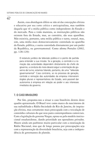 42
SISTEMAS PÚBLICOS DE COMUNICAÇÃO NO MUNDO
Assim, essa abordagem difere-se não só das concepções elitista
e educativa por seu corte crítico e anticapitalista, mas também
daquela que vê a mídia pública como independente do Estado e
do mercado. Para a visão marxista, as instituições públicas não
existem fora do Estado, mas, ao contrário, são seus aparelhos.
Não existiria, portanto, uma mídia pública e outra, estatal, mas,
sim, uma mídia mais democraticamente controlada no aparelho
do Estado, pública, e outra controlada diretamente por um poder
da República, ou governamental. Como afirma Portales (2002,
pp. 128-129):
O estatuto jurídico da televisão pública é o ponto de partida
para entender a sua missão. Se a geração, o controle e a re-
moção das autoridades dependem diretamente do chefe do
governo, a conduta do meio deverá seguir a orientação do go-
verno de turno; estamos falando, portanto, de uma “televisão
governamental” Caso contrário, se no processo de geração,
controle e remoção das autoridades da empresa intervierem
órgãos plurais e representativos do Estado, será possível dar
autonomia à empresa em relação ao poder e aos interesses
imediatos do governo.
7. O CASO BRASILEIRO
Por fim, propomo-nos a situar o caso brasileiro dentro deste
quadro apresentado. O Brasil teve como marco do nascimento de
sua radiodifusão a Rádio Sociedade do Rio de Janeiro, de inspira-
ção elitista, mas certamente mais preocupada com a veiculação de
conteúdos culturais do que seus pares contemporâneos comerciais.
Com a legislação do governo Vargas, optou-se pelo modelo institu-
cional estadunidense, dando prioridade aos operadores privados.
Houve ainda um parêntese muito particular com a estatização da
Rádio Nacional, mas que de longe passou por preocupações seja
com a representação da diversidade brasileira, seja com a indepen-
dência de governantes de plantão.
SPCM_Cap01a04.indd 42SPCM_Cap01a04.indd 42 4/27/09 5:23:26 PM4/27/09 5:23:26 PM
 