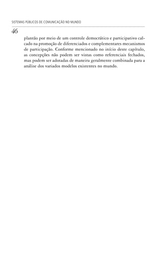 46
SISTEMAS PÚBLICOS DE COMUNICAÇÃO NO MUNDO
plantão por meio de um controle democrático e participativo cal-
cado na promoção de diferenciados e complementares mecanismos
de participação. Conforme mencionado no início deste capítulo,
as concepções não podem ser vistas como referenciais fechados,
mas podem ser adotadas de maneira geralmente combinada para a
análise dos variados modelos existentes no mundo.
SPCM_Cap01a04.indd 46SPCM_Cap01a04.indd 46 4/27/09 5:23:27 PM4/27/09 5:23:27 PM
 