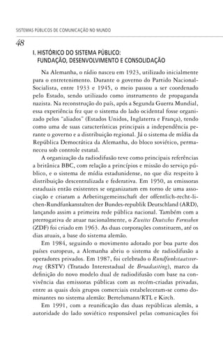 48
SISTEMAS PÚBLICOS DE COMUNICAÇÃO NO MUNDO
I. HISTÓRICO DO SISTEMA PÚBLICO:
FUNDAÇÃO, DESENVOLVIMENTO E CONSOLIDAÇÃO
Na Alemanha, o rádio nasceu em 1923, utilizado inicialmente
para o entretenimento. Durante o governo do Partido Nacional-
Socialista, entre 1933 e 1945, o meio passou a ser coordenado
pelo Estado, sendo utilizado como instrumento de propaganda
nazista. Na reconstrução do país, após a Segunda Guerra Mundial,
essa experiência fez que o sistema do lado ocidental fosse organi-
zado pelos “aliados” (Estados Unidos, Inglaterra e França), tendo
como uma de suas características principais a independência pe-
rante o governo e a distribuição regional. Já o sistema de mídia da
República Democrática da Alemanha, do bloco soviético, perma-
neceu sob controle estatal.
A organização da radiodifusão teve como principais referências
a britânica BBC, com relação a princípios e missão do serviço pú-
blico, e o sistema de mídia estadunidense, no que diz respeito à
distribuição descentralizada e federativa. Em 1950, as emissoras
estaduais então existentes se organizaram em torno de uma asso-
ciação e criaram a Arbetitsgemeinschaft der offentlich-recht-li-
chen-Rundfunkanstalten der Bundes-republik Deutschland (ARD),
lançando assim a primeira rede pública nacional. Também com a
prerrogativa de atuar nacionalmente, o Zweites Deutsches Fernsehen
(ZDF) foi criado em 1963. As duas corporações constituem, até os
dias atuais, a base do sistema alemão.
Em 1984, seguindo o movimento adotado por boa parte dos
países europeus, a Alemanha abriu o sistema de radiodifusão a
operadores privados. Em 1987, foi celebrado o Rundfunkstaatsver-
trag (RSTV) (Tratado Interestadual de Broadcasting), marco da
definição do novo modelo dual de radiodifusão com base na con-
vivência das emissoras públicas com as recém-criadas privadas,
entre as quais dois grupos comerciais estabeleceram-se como do-
minantes no sistema alemão: Bertelsmann/RTL e Kirch.
Em 1991, com a reunificação das duas repúblicas alemãs, a
autoridade do lado soviético responsável pelas comunicações foi
SPCM_Cap01a04.indd 48SPCM_Cap01a04.indd 48 4/27/09 5:23:27 PM4/27/09 5:23:27 PM
 