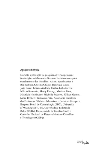 comunicação
Agradecimentos
Durante a produção da pesquisa, diversas pessoas e
instituições colaboraram direta ou indiretamente para
o andamento dos trabalhos. Assim, agradecemos a
Bia Barbosa, Cristina Charão, Henrique Costa,
João Brant, Juliana Andrade Cunha, Lídia Neves,
Márcio Kameoka, Marcy Picanço, Mariana Pires,
Maurício Hashizume, Michelle Prazeres, Wilson Gomes,
Lance Bennett, Fundação Ford, Associação Brasileira
das Emissoras Públicas, Educativas e Culturais (Abepec),
Empresa Brasil de Comunicação (EBC), University
of Washington (UW), Universidade Federal da
Bahia (UFBa), Universidade de Brasília (UnB) e
Conselho Nacional de Desenvolvimento Científico
e Tecnológico (CNPq).
SPCM_Abre001a018.indd 5SPCM_Abre001a018.indd 5 4/27/09 5:22:26 PM4/27/09 5:22:26 PM
 