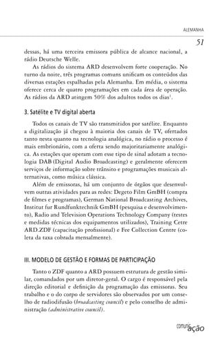 comunicação
ALEMANHA
51
dessas, há uma terceira emissora pública de alcance nacional, a
rádio Deutsche Welle.
As rádios do sistema ARD desenvolvem forte cooperação. No
turno da noite, três programas comuns unificam os conteúdos das
diversas estações espalhadas pela Alemanha. Em média, o sistema
oferece cerca de quatro programações em cada área de operação.
As rádios da ARD atingem 50% dos adultos todos os dias1
.
3. Satélite e TV digital aberta
Todos os canais de TV são transmitidos por satélite. Enquanto
a digitalização já chegou à maioria dos canais de TV, ofertados
tanto nesta quanto na tecnologia analógica, no rádio o processo é
mais embrionário, com a oferta sendo majoritariamente analógi-
ca. As estações que operam com esse tipo de sinal adotam a tecno-
logia DAB (Digital Audio Broadcasting) e geralmente oferecem
serviços de informação sobre trânsito e programações musicais al-
ternativas, como música clássica.
Além de emissoras, há um conjunto de órgãos que desenvol-
vem outras atividades para as redes: Degeto Film GmBH (compra
de filmes e programas), German National Broadcasting Archives,
Institut fur Rundfunktechnik GmBH (pesquisa e desenvolvimen-
to), Radio and Television Operations Technology Company (testes
e medidas técnicas dos equipamentos utilizados), Training Cetre
ARD.ZDF (capacitação profissional) e Fee Collection Centre (co-
leta da taxa cobrada mensalmente).
III. MODELO DE GESTÃO E FORMAS DE PARTICIPAÇÃO
Tanto o ZDF quanto a ARD possuem estrutura de gestão simi-
lar, comandados por um diretor-geral. O cargo é responsável pela
direção editorial e definição da programação das emissoras. Seu
trabalho e o do corpo de servidores são observados por um conse-
lho de radiodifusão (broadcasting council) e pelo conselho de admi-
nistração (administrative council).
SPCM_Cap01a04.indd 51SPCM_Cap01a04.indd 51 4/27/09 5:23:28 PM4/27/09 5:23:28 PM
 