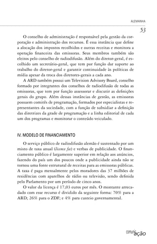 comunicação
ALEMANHA
53
O conselho de administração é responsável pela gestão da cor-
poração e administração dos recursos. É essa instância que define
a alocação dos impostos recolhidos e outras receitas e monitora a
operação financeira das emissoras. Seus membros também são
eleitos pelo conselho de radiodifusão. Além do diretor-geral, é es-
colhido um secretário-geral, que tem por função dar suporte ao
trabalho do diretor-geral e garantir continuidade às políticas de
mídia apesar da troca dos diretores-gerais a cada ano.
A ARD também possui um Television Advisory Board, conselho
formado por integrantes dos conselhos de radiodifusão de todas as
emissoras, que tem por função assessorar e discutir as definições
gerais do grupo. Além dessas instâncias de gestão, as emissoras
possuem comitês de programação, formados por especialistas e re-
presentantes da sociedade, com a função de subsidiar a definição
das diretrizes da grade de programação e a linha editorial de cada
um dos programas e monitorar o conteúdo veiculado.
IV. MODELO DE FINANCIAMENTO
O serviço público de radiodifusão alemão é sustentado por um
misto de taxa anual (licence fee) e verbas de publicidade. O finan-
ciamento público é largamente superior em relação aos anúncios,
fazendo do país um dos poucos onde a publicidade ainda não se
tornou uma fonte estrutural de receitas para as emissoras públicas.
A taxa é paga mensalmente pelos moradores das 37 milhões de
residências com aparelhos de rádio ou televisão, sendo definida
pelo Parlamento por um período de cinco anos.
O valor da licença é 17,03 euros por mês. O montante arreca-
dado com esse recurso é dividido da seguinte forma: 70% para a
ARD; 26% para o ZDF; e 4% para custeio governamental.
SPCM_Cap01a04.indd 53SPCM_Cap01a04.indd 53 4/27/09 5:23:28 PM4/27/09 5:23:28 PM
 