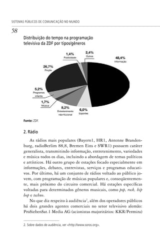 58
SISTEMAS PÚBLICOS DE COMUNICAÇÃO NO MUNDO
Distribuição do tempo na programação
televisiva da ZDF por tipos/gêneros
Fonte: ZDF.
2. Rádio
As rádios mais populares (Bayern1, HR1, Antenne Branden-
burg, radioBerlim 88,8, Bremen Eins e SWR1) possuem caráter
generalista, transmitindo informação, entretenimento, variedades
e música todos os dias, incluindo a abordagem de temas políticos
e artísticos. Há outro grupo de estações focado especialmente em
informações, debates, entrevistas, serviços e programas educati-
vos. Por último, há um conjunto de rádios voltado ao público jo-
vem, com programação de músicas populares e, conseqüentemen-
te, mais próximo do circuito comercial. Há estações específicas
voltadas para determinados gêneros musicais, como pop, rock, hip
hop e techno.
No que diz respeito à audiência2
, além dos operadores públicos
há dois grandes agentes comerciais no setor televisivo alemão:
ProSiebenSat.1 Media AG (acionistas majoritários: KKR/Permira)
2. Sobre dados de audiência, ver <http://www.soros.org>.
SPCM_Cap01a04.indd 58SPCM_Cap01a04.indd 58 4/27/09 5:23:30 PM4/27/09 5:23:30 PM
 