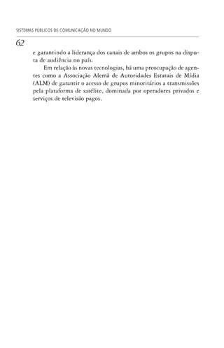 62
SISTEMAS PÚBLICOS DE COMUNICAÇÃO NO MUNDO
e garantindo a liderança dos canais de ambos os grupos na dispu-
ta de audiência no país.
Em relação às novas tecnologias, há uma preocupação de agen-
tes como a Associação Alemã de Autoridades Estatais de Mídia
(ALM) de garantir o acesso de grupos minoritários a transmissões
pela plataforma de satélite, dominada por operadores privados e
serviços de televisão pagos.
SPCM_Cap01a04.indd 62SPCM_Cap01a04.indd 62 4/27/09 5:23:31 PM4/27/09 5:23:31 PM
 