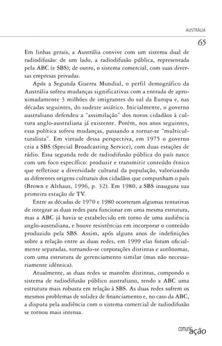 comunicação
AUSTRÁLIA
65
Em linhas gerais, a Austrália convive com um sistema dual de
radiodifusão: de um lado, a radiodifusão pública, representada
pela ABC (e SBS); de outro, o sistema comercial, com suas diver-
sas empresas privadas.
Após a Segunda Guerra Mundial, o perfil demográfico da
Austrália sofreu mudanças significativas com a entrada de apro-
ximadamente 3 milhões de imigrantes do sul da Europa e, nas
décadas seguintes, do sudeste asiático. Inicialmente, o governo
australiano defendeu a “assimilação” dos novos cidadãos à cul-
tura anglo-australiana já existente. Porém, nos anos seguintes,
essa política sofreu mudanças, passando a tornar-se “multicul-
turalista”. Em virtude dessa perspectiva, em 1975 o governo
cria a SBS (Special Broadcasting Service), com duas estações de
rádio. Essa segunda rede de radiodifusão pública do país nasce
com um foco específico: produzir e transmitir conteúdo étnico
que refletisse a diversidade cultural da população, valorizando
as diferentes origens culturais dos cidadãos que compunham o país
(Brown e Althaus, 1996, p. 32). Em 1980, a SBS inaugura sua
primeira estação de TV.
Entre as décadas de 1970 e 1980 ocorreram algumas tentativas
de integrar as duas redes para funcionar em uma mesma estrutura,
mas a ABC já havia se estabelecido em torno de uma audiência
anglo-australiana, e houve resistências em incorporar o conteúdo
produzido pela SBS. Assim, após alguns anos de indefinições
sobre a relação entre as duas redes, em 1999 elas foram oficial-
mente separadas, tornando-se corporações distintas e autônomas,
com uma estrutura de gerenciamento similar (mas não necessa-
riamente idêntica).
Atualmente, as duas redes se mantêm distintas, compondo o
sistema de radiodifusão público australiano, tendo a ABC uma
estrutura mais robusta em relação à SBS. As duas redes sofrem os
mesmos problemas de solidez de financiamento e, no caso da ABC,
a disputa pela audiência com o sistema comercial de radiodifusão
se tornou mais intensa.
SPCM_Cap01a04.indd 65SPCM_Cap01a04.indd 65 4/27/09 5:23:32 PM4/27/09 5:23:32 PM
 