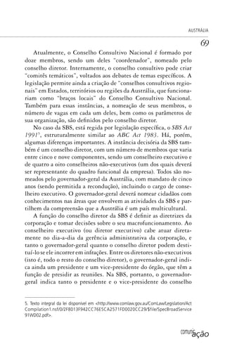 comunicação
AUSTRÁLIA
69
Atualmente, o Conselho Consultivo Nacional é formado por
doze membros, sendo um deles “coordenador”, nomeado pelo
conselho diretor. Internamente, o conselho consultivo pode criar
“comitês temáticos”, voltados aos debates de temas específicos. A
legislação permite ainda a criação de “conselhos consultivos regio-
nais” em Estados, territórios ou regiões da Austrália, que funciona-
riam como “braços locais” do Conselho Consultivo Nacional.
Também para essas instâncias, a nomeação de seus membros, o
número de vagas em cada um deles, bem como os parâmetros de
sua organização, são definidos pelo conselho diretor.
No caso da SBS, está regida por legislação específica, o SBS Act
19915
, estruturalmente similar ao ABC Act 1983. Há, porém,
algumas diferenças importantes. A instância decisória da SBS tam-
bém é um conselho diretor, com um número de membros que varia
entre cinco e nove componentes, sendo um conselheiro executivo e
de quatro a oito conselheiros não-executivos (um dos quais deverá
ser representante do quadro funcional da empresa). Todos são no-
meados pelo governador-geral da Austrália, com mandato de cinco
anos (sendo permitida a recondução), incluindo o cargo de conse-
lheiro executivo. O governador-geral deverá nomear cidadãos com
conhecimentos nas áreas que envolvem as atividades da SBS e par-
tilhem da compreensão que a Austrália é um país multicultural.
A função do conselho diretor da SBS é definir as diretrizes da
corporação e tomar decisões sobre o seu macrofuncionamento. Ao
conselheiro executivo (ou diretor executivo) cabe atuar direta-
mente no dia-a-dia da gerência administrativa da corporação, e
tanto o governador-geral quanto o conselho diretor podem desti-
tuí-lo se ele incorrer em infrações. Entre os diretores não-executivos
(isto é, todo o resto do conselho diretor), o governador-geral indi-
ca ainda um presidente e um vice-presidente do órgão, que têm a
função de presidir as reuniões. Na SBS, portanto, o governador-
geral indica tanto o presidente e o vice-presidente do conselho
5. Texto integral da lei disponível em <http://www.comlaw.gov.au/ComLaw/Legislation/Act
Compilation1.nsf/0/2F8013F942CC76E5CA2571FD0020CC29/$file/SpecBroadService
91WD02.pdf>.
SPCM_Cap01a04.indd 69SPCM_Cap01a04.indd 69 4/27/09 5:23:33 PM4/27/09 5:23:33 PM
 