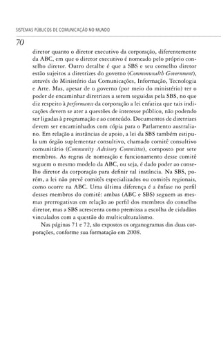 70
SISTEMAS PÚBLICOS DE COMUNICAÇÃO NO MUNDO
diretor quanto o diretor executivo da corporação, diferentemente
da ABC, em que o diretor executivo é nomeado pelo próprio con-
selho diretor. Outro detalhe é que a SBS e seu conselho diretor
estão sujeitos a diretrizes do governo (Commonwealth Government),
através do Ministério das Comunicações, Informação, Tecnologia
e Arte. Mas, apesar de o governo (por meio do ministério) ter o
poder de encaminhar diretrizes a serem seguidas pela SBS, no que
diz respeito à performance da corporação a lei enfatiza que tais indi-
cações devem se ater a questões de interesse público, não podendo
ser ligadas à programação e ao conteúdo. Documentos de diretrizes
devem ser encaminhados com cópia para o Parlamento australia-
no. Em relação a instâncias de apoio, a lei da SBS também estipu-
la um órgão suplementar consultivo, chamado comitê consultivo
comunitário (Community Advisory Committee), composto por sete
membros. As regras de nomeação e funcionamento desse comitê
seguem o mesmo modelo da ABC, ou seja, é dado poder ao conse-
lho diretor da corporação para definir tal instância. Na SBS, po-
rém, a lei não prevê comitês especializados ou comitês regionais,
como ocorre na ABC. Uma última diferença é a ênfase no perfil
desses membros do comitê: ambas (ABC e SBS) seguem as mes-
mas prerrogativas em relação ao perfil dos membros do conselho
diretor, mas a SBS acrescenta como premissa a escolha de cidadãos
vinculados com a questão do multiculturalismo.
Nas páginas 71 e 72, são expostos os organogramas das duas cor-
porações, conforme sua formatação em 2008.
SPCM_Cap01a04.indd 70SPCM_Cap01a04.indd 70 4/27/09 5:23:33 PM4/27/09 5:23:33 PM
 