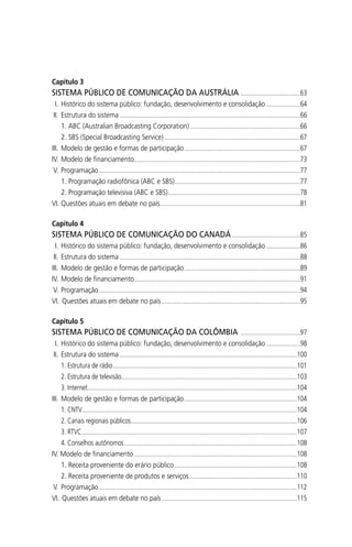 Capítulo 3
SISTEMA PÚBLICO DE COMUNICAÇÃO DA AUSTRÁLIA .....................................63
I. Histórico do sistema público: fundação, desenvolvimento e consolidação .....................64
II. Estrutura do sistema ................................................................................................................66
1. ABC (Australian Broadcasting Corporation) ....................................................................66
2. SBS (Special Broadcasting Service) ....................................................................................67
III. Modelo de gestão e formas de participação........................................................................67
IV. Modelo de ﬁnanciamento.......................................................................................................73
V. Programação.............................................................................................................................77
1. Programação radiofônica (ABC e SBS)..............................................................................77
2. Programação televisiva (ABC e SBS)..................................................................................78
VI. Questões atuais em debate no país.......................................................................................81
Capítulo 4
SISTEMA PÚBLICO DE COMUNICAÇÃO DO CANADÁ ..........................................85
I. Histórico do sistema público: fundação, desenvolvimento e consolidação .....................86
II. Estrutura do sistema ................................................................................................................88
III. Modelo de gestão e formas de participação........................................................................89
IV. Modelo de ﬁnanciamento.......................................................................................................91
V. Programação.............................................................................................................................94
VI. Questões atuais em debate no país......................................................................................95
Capítulo 5
SISTEMA PÚBLICO DE COMUNICAÇÃO DA COLÔMBIA .....................................97
I. Histórico do sistema público: fundação, desenvolvimento e consolidação .....................98
II. Estrutura do sistema ..............................................................................................................100
1. Estrutura de rádio..................................................................................................................101
2. Estrutura de televisão.............................................................................................................103
3. Internet..................................................................................................................................104
III. Modelo de gestão e formas de participação......................................................................104
1. CNTV.....................................................................................................................................104
2. Canais regionais públicos.......................................................................................................106
3. RTVC .....................................................................................................................................107
4. Conselhos autônomos...........................................................................................................108
IV. Modelo de ﬁnanciamento.....................................................................................................108
1. Receita proveniente do erário público............................................................................108
2. Receita proveniente de produtos e serviços...................................................................110
V. Programação...........................................................................................................................112
VI. Questões atuais em debate no país....................................................................................115
SPCM_Abre001a018.indd 8SPCM_Abre001a018.indd 8 4/27/09 5:22:27 PM4/27/09 5:22:27 PM
 