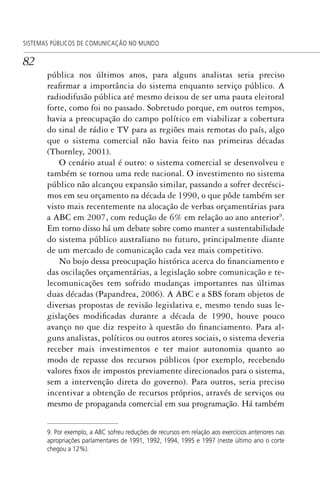 82
SISTEMAS PÚBLICOS DE COMUNICAÇÃO NO MUNDO
pública nos últimos anos, para alguns analistas seria preciso
reafirmar a importância do sistema enquanto serviço público. A
radiodifusão pública até mesmo deixou de ser uma pauta eleitoral
forte, como foi no passado. Sobretudo porque, em outros tempos,
havia a preocupação do campo político em viabilizar a cobertura
do sinal de rádio e TV para as regiões mais remotas do país, algo
que o sistema comercial não havia feito nas primeiras décadas
(Thornley, 2001).
O cenário atual é outro: o sistema comercial se desenvolveu e
também se tornou uma rede nacional. O investimento no sistema
público não alcançou expansão similar, passando a sofrer decrésci-
mos em seu orçamento na década de 1990, o que pôde também ser
visto mais recentemente na alocação de verbas orçamentárias para
a ABC em 2007, com redução de 6% em relação ao ano anterior9
.
Em torno disso há um debate sobre como manter a sustentabilidade
do sistema público australiano no futuro, principalmente diante
de um mercado de comunicação cada vez mais competitivo.
No bojo dessa preocupação histórica acerca do financiamento e
das oscilações orçamentárias, a legislação sobre comunicação e te-
lecomunicações tem sofrido mudanças importantes nas últimas
duas décadas (Papandrea, 2006). A ABC e a SBS foram objetos de
diversas propostas de revisão legislativa e, mesmo tendo suas le-
gislações modificadas durante a década de 1990, houve pouco
avanço no que diz respeito à questão do financiamento. Para al-
guns analistas, políticos ou outros atores sociais, o sistema deveria
receber mais investimentos e ter maior autonomia quanto ao
modo de repasse dos recursos públicos (por exemplo, recebendo
valores fixos de impostos previamente direcionados para o sistema,
sem a intervenção direta do governo). Para outros, seria preciso
incentivar a obtenção de recursos próprios, através de serviços ou
mesmo de propaganda comercial em sua programação. Há também
9. Por exemplo, a ABC sofreu reduções de recursos em relação aos exercícios anteriores nas
apropriações parlamentares de 1991, 1992, 1994, 1995 e 1997 (neste último ano o corte
chegou a 12%).
SPCM_Cap01a04.indd 82SPCM_Cap01a04.indd 82 4/27/09 5:23:37 PM4/27/09 5:23:37 PM
 