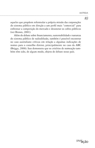 comunicação
AUSTRÁLIA
83
aqueles que propõem reformular a própria missão das corporações
do sistema público em direção a um perfil mais “comercial” para
enfrentar a competição do mercado e desonerar os cofres públicos
(ver Brown, 2001).
Além do debate sobre financiamento, sustentabilidade e natureza
do sistema público de radiodifusão, também é possível encontrar
no caso australiano críticas em relação a algumas indicações de
nomes para o conselho diretor, principalmente no caso da ABC
(Briggs, 2006). Isso demonstra que os critérios de nomeação tam-
bém têm sido, de algum modo, objeto de debate nesse país.
SPCM_Cap01a04.indd 83SPCM_Cap01a04.indd 83 4/27/09 5:23:38 PM4/27/09 5:23:38 PM
 