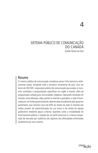 comunicação
4
SISTEMA PÚBLICO DE COMUNICAÇÃO
DO CANADÁ
Sivaldo Pereira da Silva
Resumo
O sistema público de comunicação canadense possui infra-estrutura relati-
vamente ampla, atingindo todo o território continental do país. Gira em
torno da CBC/SRC: corporação pública de comunicação que produz e trans-
mite conteúdos e programações especíﬁcas em inglês e francês, além de
programação voltada para comunidades indígenas. Operando conteúdo em
veículos como televisão, rádio, portal na internet e gravadora, a rede é ﬁnan-
ciada por um fundo governamental, determinado anualmente pelo governo/
parlamento, que constitui cerca de 65% da receita da rede. O restante das
verbas provém da comercialização da sua marca e da venda de espaço
publicitário mediante alguns critérios. Questões como a instabilidade do
ﬁnanciamento público, a adoção de um perﬁl comercial e a intensa compe-
tição de mercado por audiência são algumas das diﬁculdades enfrentadas
atualmente por esse sistema.
SPCM_Cap01a04.indd 85SPCM_Cap01a04.indd 85 4/27/09 5:23:38 PM4/27/09 5:23:38 PM
 