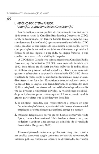 86
SISTEMAS PÚBLICOS DE COMUNICAÇÃO NO MUNDO
I. HISTÓRICO DO SISTEMA PÚBLICO:
FUNDAÇÃO, DESENVOLVIMENTO E CONSOLIDAÇÃO
No Canadá, o sistema público de comunicação teve início em
1936 com a criação da Canadian Broadcasting Corporation (CBC)
também denominada, em francês, Société Radio-Canada (SRC ou
simplesmente Radio-Canada) operando conteúdo radiofônico. CBC
e SRC são duas denominações de uma mesma organização, porém
com produção de conteúdo em idiomas diferentes: a primeira é
focada na língua inglesa e a segunda, na língua francesa (o que
condiz com a característica bilíngüe do país).
A CBC/Radio-Canada teve como antecessora a Canadian Radio
Broadcasting Commission (CRBC), uma comissão fundada em
1932, cuja missão era discutir políticas públicas de radiodifusão
no âmbito do governo federal canadense. Tanto essa comissão
quanto a subseqüente corporação denominada CBC/SRC foram
resultado da mobilização de entidades educacionais, como a Cana-
dian Association for Adult Education, e comunicacionais, como a
Canadian Radio League, que reivindicavam, no começo dos anos
1930, a criação de um sistema de radiodifusão independente e li-
vre das pressões de interesses privados. A reivindicação era movi-
da principalmente pelos temores quanto à forte expansão de dois
grupos particulares que se apoderavam do rádio:
1. as empresas privadas, que representavam a ameaça de uma
“americanização” (isto é, a predominância do modelo comercial
americano de comunicação que ganhava espaço no país); e
2. entidades religiosas ou outros grupos hostis e conservadores da
época, como a International Bible Student’s Association, que
poderiam significar uma ameaça ao princípio da diversidade
democrática (Ferguson, 2007).
Com o objetivo de evitar esses problemas emergentes, o siste-
ma público canadense surgiu como uma corporação autônoma, de
interesse público, voltada ao fomento da diversidade, dos valores
SPCM_Cap01a04.indd 86SPCM_Cap01a04.indd 86 4/27/09 5:23:38 PM4/27/09 5:23:38 PM
 