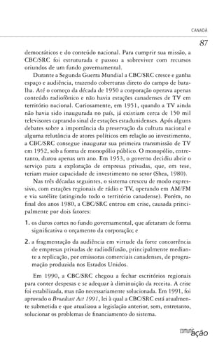 comunicação
CANADÁ
87
democráticos e do conteúdo nacional. Para cumprir sua missão, a
CBC/SRC foi estruturada e passou a sobreviver com recursos
oriundos de um fundo governamental.
Durante a Segunda Guerra Mundial a CBC/SRC cresce e ganha
espaço e audiência, trazendo coberturas direto do campo de bata-
lha. Até o começo da década de 1950 a corporação operava apenas
conteúdo radiofônico e não havia estações canadenses de TV em
território nacional. Curiosamente, em 1951, quando a TV ainda
não havia sido inaugurada no país, já existiam cerca de 150 mil
televisores captando sinal de estações estadunidenses. Após alguns
debates sobre a importância da preservação da cultura nacional e
alguma relutância de atores políticos em relação ao investimento,
a CBC/SRC consegue inaugurar sua primeira transmissão de TV
em 1952, sob a forma de monopólio público. O monopólio, entre-
tanto, durou apenas um ano. Em 1953, o governo decidiu abrir o
serviço para a exploração de empresas privadas, que, em tese,
teriam maior capacidade de investimento no setor (Shea, 1980).
Nas três décadas seguintes, o sistema cresceu de modo expres-
sivo, com estações regionais de rádio e TV, operando em AM/FM
e via satélite (atingindo todo o território canadense). Porém, no
final dos anos 1980, a CBC/SRC entrou em crise, causada princi-
palmente por dois fatores:
1. os duros cortes no fundo governamental, que afetaram de forma
significativa o orçamento da corporação; e
2. a fragmentação da audiência em virtude da forte concorrência
de empresas privadas de radiodifusão, principalmente median-
te a replicação, por emissoras comerciais canadenses, de progra-
mação produzida nos Estados Unidos.
Em 1990, a CBC/SRC chegou a fechar escritórios regionais
para conter despesas e se adequar à diminuição da receita. A crise
foi estabilizada, mas não necessariamente solucionada. Em 1991, foi
aprovado o Broadcast Act 1991, lei à qual a CBC/SRC está atualmen-
te submetida e que atualizou a legislação anterior, sem, entretanto,
solucionar os problemas de financiamento do sistema.
SPCM_Cap01a04.indd 87SPCM_Cap01a04.indd 87 4/27/09 5:23:38 PM4/27/09 5:23:38 PM
 