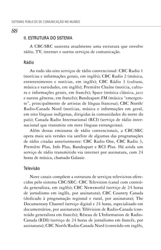 88
SISTEMAS PÚBLICOS DE COMUNICAÇÃO NO MUNDO
II. ESTRUTURA DO SISTEMA
A CBC/SRC sustenta atualmente uma estrutura que envolve
rádio, TV, internet e outros serviços de comunicação.
Rádio
Ao todo são oito serviços de rádio convencional: CBC Radio 1
(notícias e informações gerais, em inglês); CBC Radio 2 (música,
entretenimento e notícias, em inglês); CBC Rádio 3 (cultura,
música e variedades, em inglês); Première Chaîne (notícia, cultu-
ra e informações gerais, em francês); Space (música clássica, jazz
e outros gêneros, em francês); Bandeapart.FM (música “emergen-
te”, principalmente de artistas de língua francesa); CBC North/
Radio-Canada Nord (notícias, música e informações em geral,
em oito línguas indígenas, dirigidas às comunidades do norte do
país); Canada Radio International (RCI) (serviço de rádio inter-
nacional que transmite em nove línguas estrangeiras).
Além dessas emissoras de rádio convencionais, a CBC/SRC
opera mais seis versões via satélite de algumas das programações
de rádio citadas anteriormente: CBC Radio One, CBC Radio 3,
Première Plus, Info Plus, Bandeapart e RCI Plus. Há ainda um
serviço de rádio transmitido via internet por assinatura, com 24
horas de música, chamado Galaxie.
Televisão
Nove canais compõem a estrutura de serviços televisivos ofere-
cidos pelo sistema CBC/SRC: CBC Television (canal com conteú-
do generalista, em inglês); CBC Newsworld (serviço de 24 horas
de jornalismo em inglês, por assinatura); CBC Country Canada
(dedicado à programação regional e rural, por assinatura); The
Documentary Channel (serviço digital e 24 horas, especializado em
documentários, por assinatura); Télévision de Radio-Canada (con-
teúdo generalista em francês); Réseau de L’Information de Radio-
Canada (RDI) (serviço de 24 horas de jornalismo em francês, por
assinatura); CBC North/Radio-Canada Nord (conteúdo em inglês,
SPCM_Cap01a04.indd 88SPCM_Cap01a04.indd 88 4/27/09 5:23:39 PM4/27/09 5:23:39 PM
 