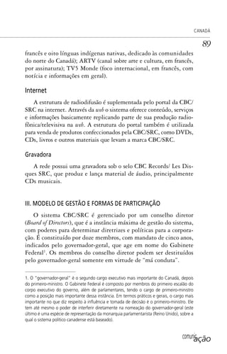 comunicação
CANADÁ
89
francês e oito línguas indígenas nativas, dedicado às comunidades
do norte do Canadá); ARTV (canal sobre arte e cultura, em francês,
por assinatura); TV5 Monde (foco internacional, em francês, com
notícia e informações em geral).
Internet
A estrutura de radiodifusão é suplementada pelo portal da CBC/
SRC na internet. Através da web o sistema oferece conteúdo, serviços
e informações basicamente replicando parte de sua produção radio-
fônica/televisiva na web. A estrutura do portal também é utilizada
para venda de produtos confeccionados pela CBC/SRC, como DVDs,
CDs, livros e outros materiais que levam a marca CBC/SRC.
Gravadora
A rede possui uma gravadora sob o selo CBC Records/ Les Dis-
ques SRC, que produz e lança material de áudio, principalmente
CDs musicais.
III. MODELO DE GESTÃO E FORMAS DE PARTICIPAÇÃO
O sistema CBC/SRC é gerenciado por um conselho diretor
(Board of Directors), que é a instância máxima de gestão do sistema,
com poderes para determinar diretrizes e políticas para a corpora-
ção. É constituído por doze membros, com mandato de cinco anos,
indicados pelo governador-geral, que age em nome do Gabinete
Federal1
. Os membros do conselho diretor podem ser destituídos
pelo governador-geral somente em virtude de “má conduta”.
1. O “governador-geral” é o segundo cargo executivo mais importante do Canadá, depois
do primeiro-ministro. O Gabinete Federal é composto por membros do primeiro escalão do
corpo executivo do governo, além de parlamentares, tendo o cargo de primeiro-ministro
como a posição mais importante dessa instância. Em termos práticos e gerais, o cargo mais
importante no que diz respeito à inﬂuência e tomada de decisão é o primeiro-ministro. Ele
tem até mesmo o poder de interferir diretamente na nomeação do governador-geral (este
último é uma espécie de representação da monarquia parlamentarista (Reino Unido), sobre a
qual o sistema político canadense está baseado).
SPCM_Cap01a04.indd 89SPCM_Cap01a04.indd 89 4/27/09 5:23:39 PM4/27/09 5:23:39 PM
 