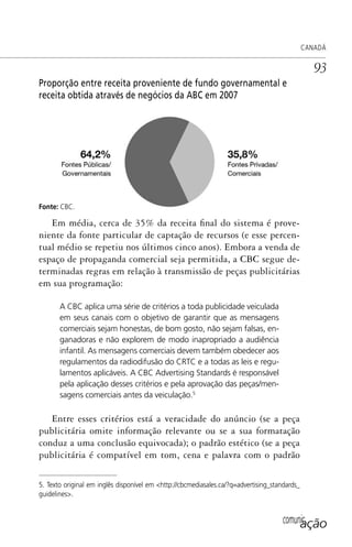 comunicação
CANADÁ
93
Proporção entre receita proveniente de fundo governamental e
receita obtida através de negócios da ABC em 2007
Fonte: CBC.
Em média, cerca de 35% da receita final do sistema é prove-
niente da fonte particular de captação de recursos (e esse percen-
tual médio se repetiu nos últimos cinco anos). Embora a venda de
espaço de propaganda comercial seja permitida, a CBC segue de-
terminadas regras em relação à transmissão de peças publicitárias
em sua programação:
A CBC aplica uma série de critérios a toda publicidade veiculada
em seus canais com o objetivo de garantir que as mensagens
comerciais sejam honestas, de bom gosto, não sejam falsas, en-
ganadoras e não explorem de modo inapropriado a audiência
infantil. As mensagens comerciais devem também obedecer aos
regulamentos da radiodifusão do CRTC e a todas as leis e regu-
lamentos aplicáveis. A CBC Advertising Standards é responsável
pela aplicação desses critérios e pela aprovação das peças/men-
sagens comerciais antes da veiculação.5
Entre esses critérios está a veracidade do anúncio (se a peça
publicitária omite informação relevante ou se a sua formatação
conduz a uma conclusão equivocada); o padrão estético (se a peça
publicitária é compatível em tom, cena e palavra com o padrão
5. Texto original em inglês disponível em <http://cbcmediasales.ca/?q=advertising_standards_
guidelines>.
SPCM_Cap01a04.indd 93SPCM_Cap01a04.indd 93 4/27/09 5:23:40 PM4/27/09 5:23:40 PM
 