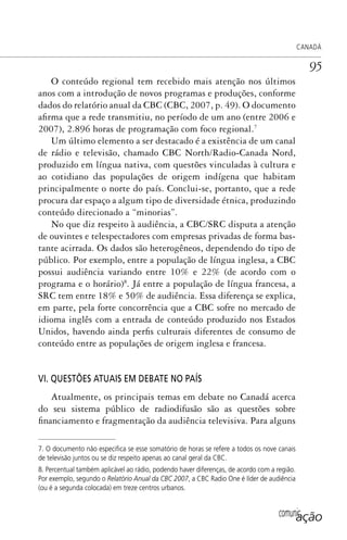 comunicação
CANADÁ
95
O conteúdo regional tem recebido mais atenção nos últimos
anos com a introdução de novos programas e produções, conforme
dados do relatório anual da CBC (CBC, 2007, p. 49). O documento
afirma que a rede transmitiu, no período de um ano (entre 2006 e
2007), 2.896 horas de programação com foco regional.7
Um último elemento a ser destacado é a existência de um canal
de rádio e televisão, chamado CBC North/Radio-Canada Nord,
produzido em língua nativa, com questões vinculadas à cultura e
ao cotidiano das populações de origem indígena que habitam
principalmente o norte do país. Conclui-se, portanto, que a rede
procura dar espaço a algum tipo de diversidade étnica, produzindo
conteúdo direcionado a “minorias”.
No que diz respeito à audiência, a CBC/SRC disputa a atenção
de ouvintes e telespectadores com empresas privadas de forma bas-
tante acirrada. Os dados são heterogêneos, dependendo do tipo de
público. Por exemplo, entre a população de língua inglesa, a CBC
possui audiência variando entre 10% e 22% (de acordo com o
programa e o horário)8
. Já entre a população de língua francesa, a
SRC tem entre 18% e 50% de audiência. Essa diferença se explica,
em parte, pela forte concorrência que a CBC sofre no mercado de
idioma inglês com a entrada de conteúdo produzido nos Estados
Unidos, havendo ainda perfis culturais diferentes de consumo de
conteúdo entre as populações de origem inglesa e francesa.
VI. QUESTÕES ATUAIS EM DEBATE NO PAÍS
Atualmente, os principais temas em debate no Canadá acerca
do seu sistema público de radiodifusão são as questões sobre
financiamento e fragmentação da audiência televisiva. Para alguns
7. O documento não especiﬁca se esse somatório de horas se refere a todos os nove canais
de televisão juntos ou se diz respeito apenas ao canal geral da CBC.
8. Percentual também aplicável ao rádio, podendo haver diferenças, de acordo com a região.
Por exemplo, segundo o Relatório Anual da CBC 2007, a CBC Radio One é líder de audiência
(ou é a segunda colocada) em treze centros urbanos.
SPCM_Cap01a04.indd 95SPCM_Cap01a04.indd 95 4/27/09 5:23:41 PM4/27/09 5:23:41 PM
 