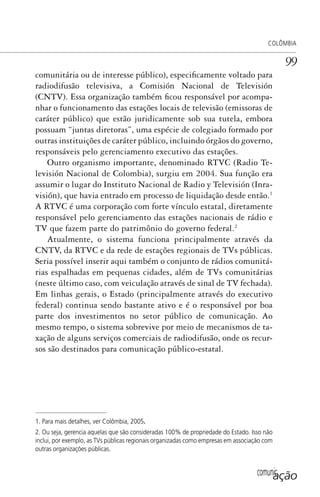 comunicação
COLÔMBIA
99
comunitária ou de interesse público), especificamente voltado para
radiodifusão televisiva, a Comisión Nacional de Televisión
(CNTV). Essa organização também ficou responsável por acompa-
nhar o funcionamento das estações locais de televisão (emissoras de
caráter público) que estão juridicamente sob sua tutela, embora
possuam “juntas diretoras”, uma espécie de colegiado formado por
outras instituições de caráter público, incluindo órgãos do governo,
responsáveis pelo gerenciamento executivo das estações.
Outro organismo importante, denominado RTVC (Radio Te-
levisión Nacional de Colombia), surgiu em 2004. Sua função era
assumir o lugar do Instituto Nacional de Radio y Televisión (Inra-
visión), que havia entrado em processo de liquidação desde então.1
A RTVC é uma corporação com forte vínculo estatal, diretamente
responsável pelo gerenciamento das estações nacionais de rádio e
TV que fazem parte do patrimônio do governo federal.2
Atualmente, o sistema funciona principalmente através da
CNTV, da RTVC e da rede de estações regionais de TVs públicas.
Seria possível inserir aqui também o conjunto de rádios comunitá-
rias espalhadas em pequenas cidades, além de TVs comunitárias
(neste último caso, com veiculação através de sinal de TV fechada).
Em linhas gerais, o Estado (principalmente através do executivo
federal) continua sendo bastante ativo e é o responsável por boa
parte dos investimentos no setor público de comunicação. Ao
mesmo tempo, o sistema sobrevive por meio de mecanismos de ta-
xação de alguns serviços comerciais de radiodifusão, onde os recur-
sos são destinados para comunicação público-estatal.
1. Para mais detalhes, ver Colômbia, 2005.
2. Ou seja, gerencia aquelas que são consideradas 100% de propriedade do Estado. Isso não
inclui, por exemplo, as TVs públicas regionais organizadas como empresas em associação com
outras organizações públicas.
SPCM_Cap05a11.indd 99SPCM_Cap05a11.indd 99 4/27/09 5:25:28 PM4/27/09 5:25:28 PM
 