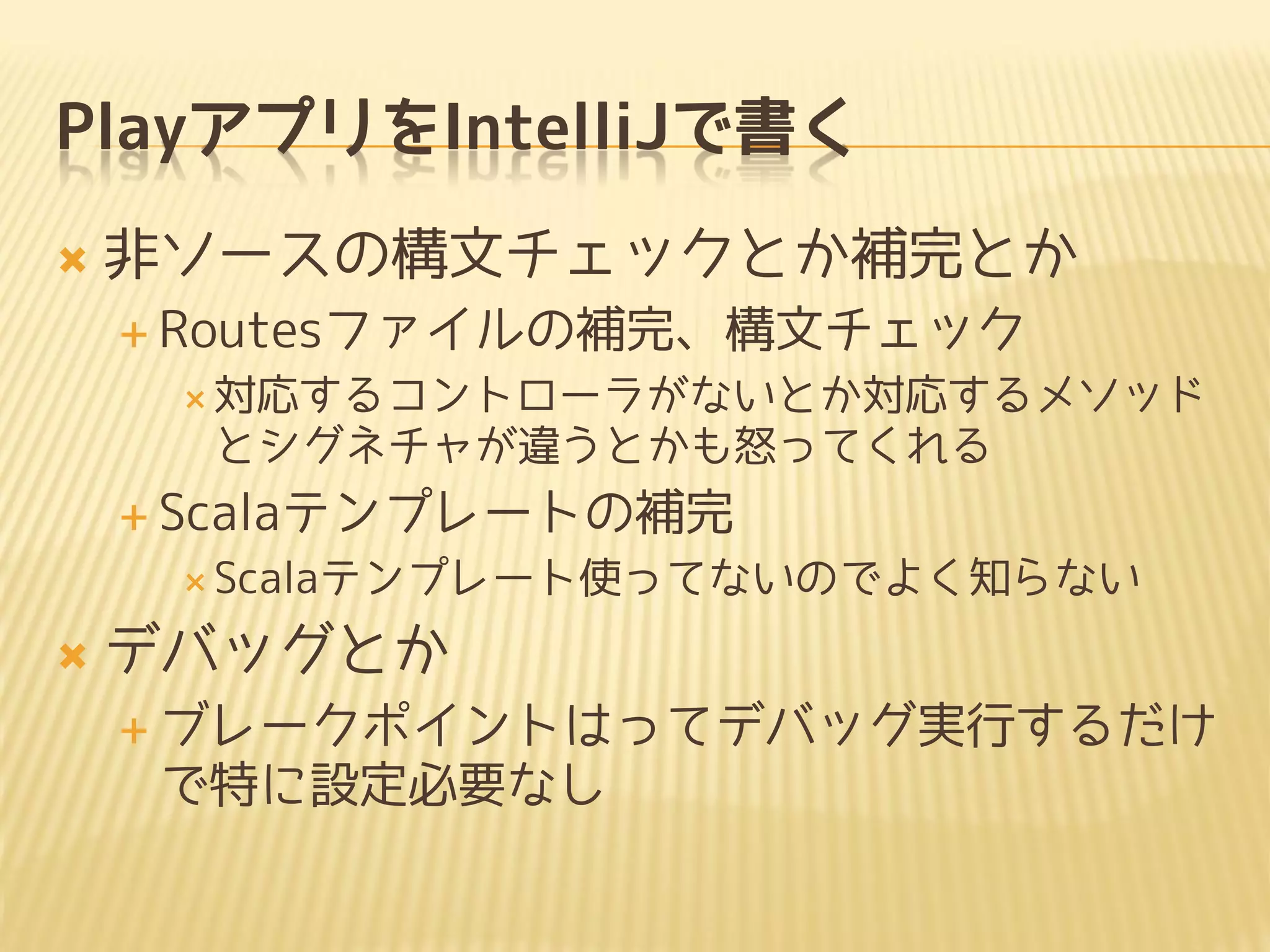 PlayアプリをIntelliJで書く
 非ソースの構文チェックとか補完とか
 Routesファイルの補完、構文チェック
 対応するコントローラがないとか対応するメソッド
とシグネチャが違うとかも怒ってくれる
 Scalaテンプレートの補完
 Scalaテンプレート使ってないのでよく知らない
 デバッグとか
 ブレークポイントはってデバッグ実行するだけ
で特に設定必要なし
 