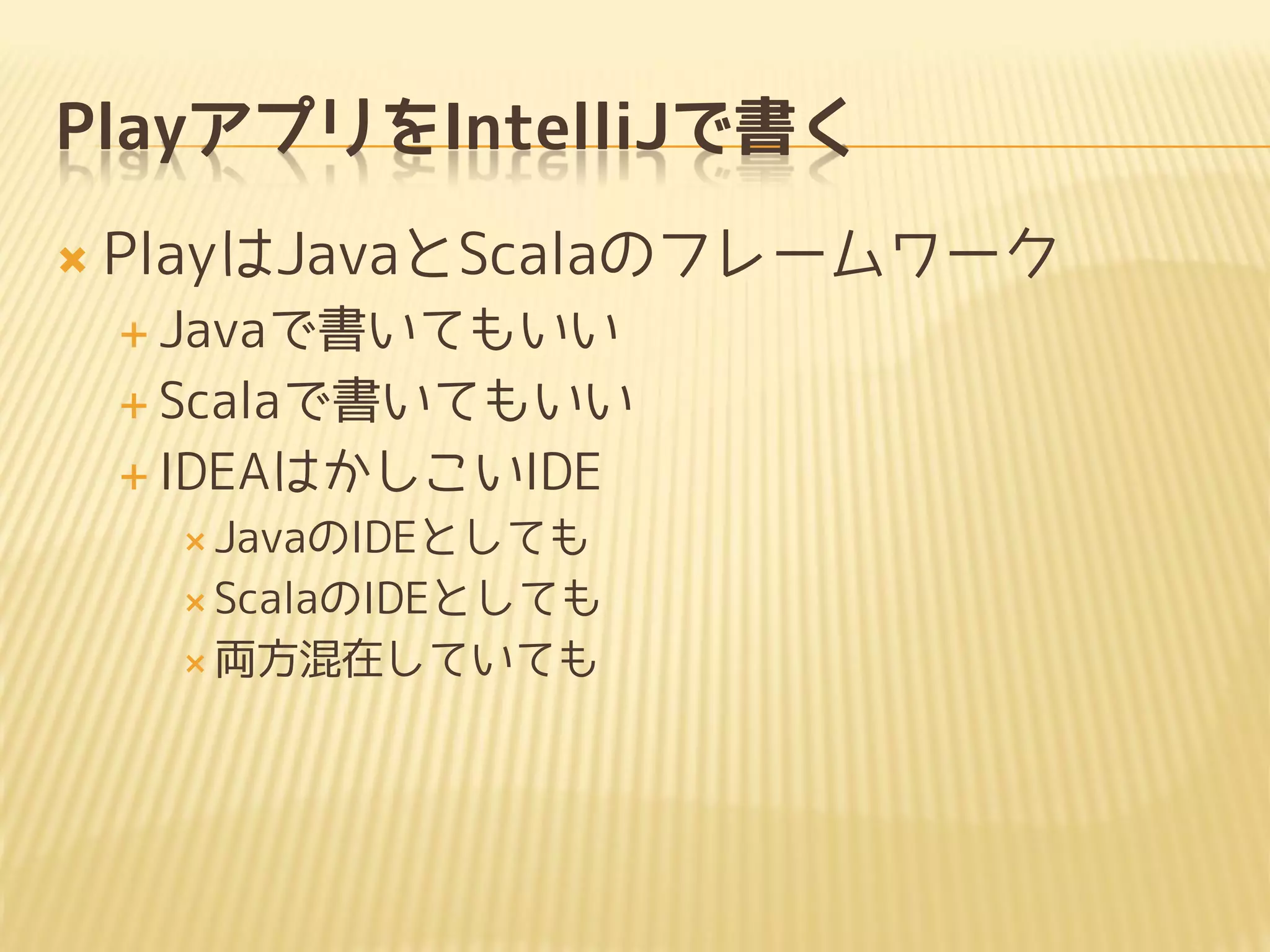 PlayアプリをIntelliJで書く
 PlayはJavaとScalaのフレームワーク
 Javaで書いてもいい
 Scalaで書いてもいい
 IDEAはかしこいIDE
 JavaのIDEとしても
 ScalaのIDEとしても
 両方混在していても
 