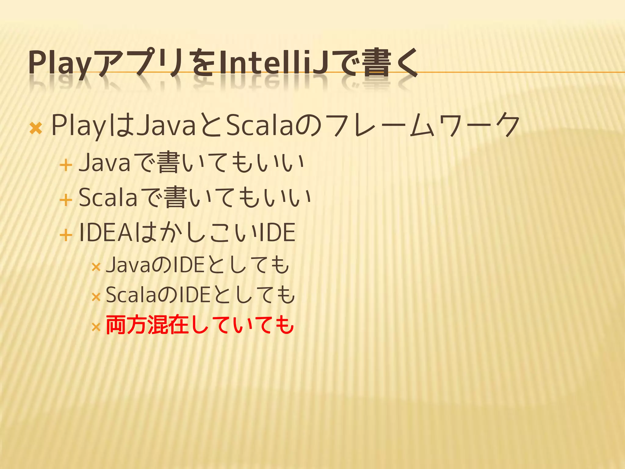 PlayアプリをIntelliJで書く
 PlayはJavaとScalaのフレームワーク
 Javaで書いてもいい
 Scalaで書いてもいい
 IDEAはかしこいIDE
 JavaのIDEとしても
 ScalaのIDEとしても
 両方混在していても
 