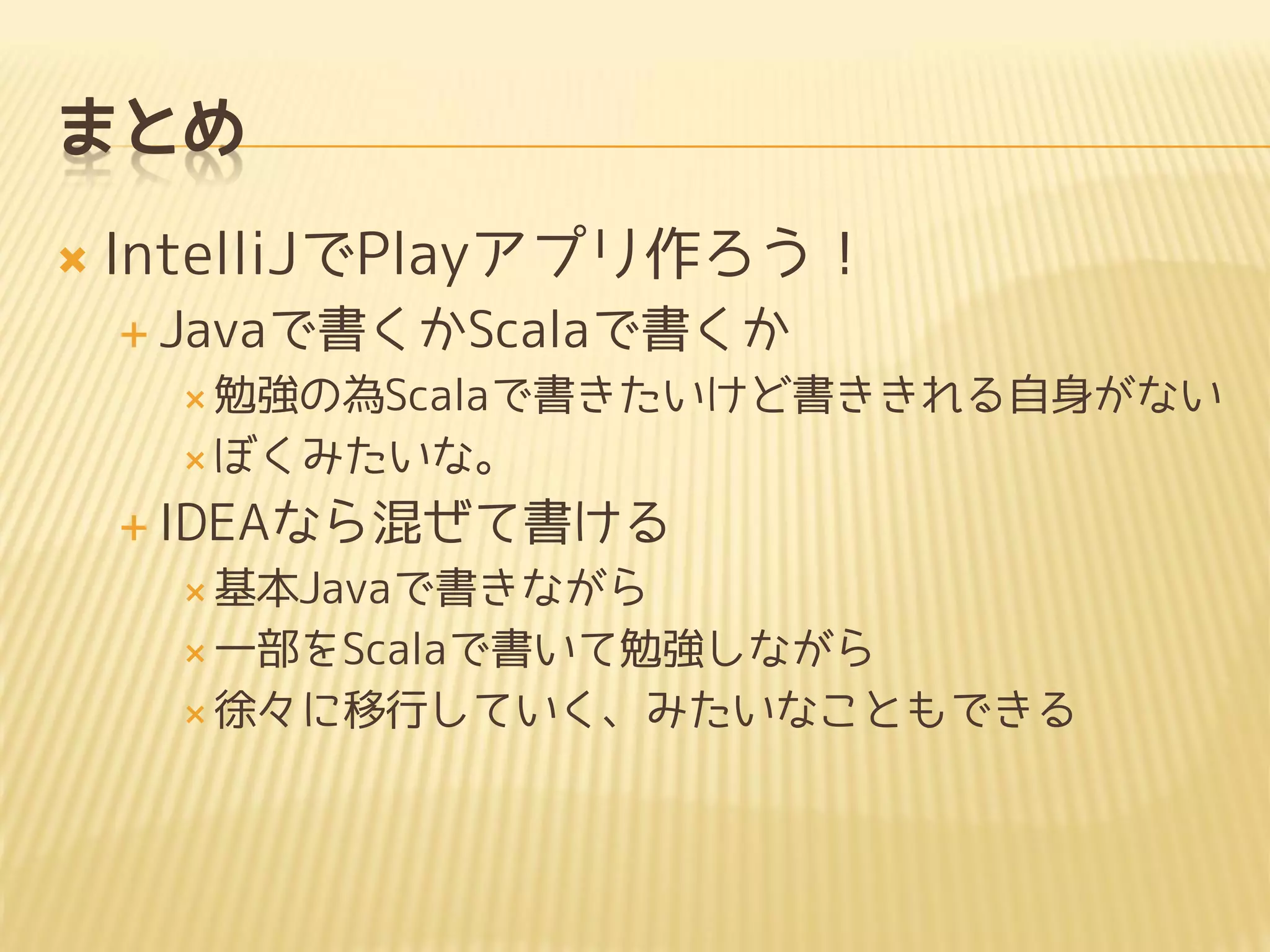 まとめ
 IntelliJでPlayアプリ作ろう！
 Javaで書くかScalaで書くか
 勉強の為Scalaで書きたいけど書ききれる自身がない
 ぼくみたいな。
 IDEAなら混ぜて書ける
 基本Javaで書きながら
 一部をScalaで書いて勉強しながら
 徐々に移行していく、みたいなこともできる
 
