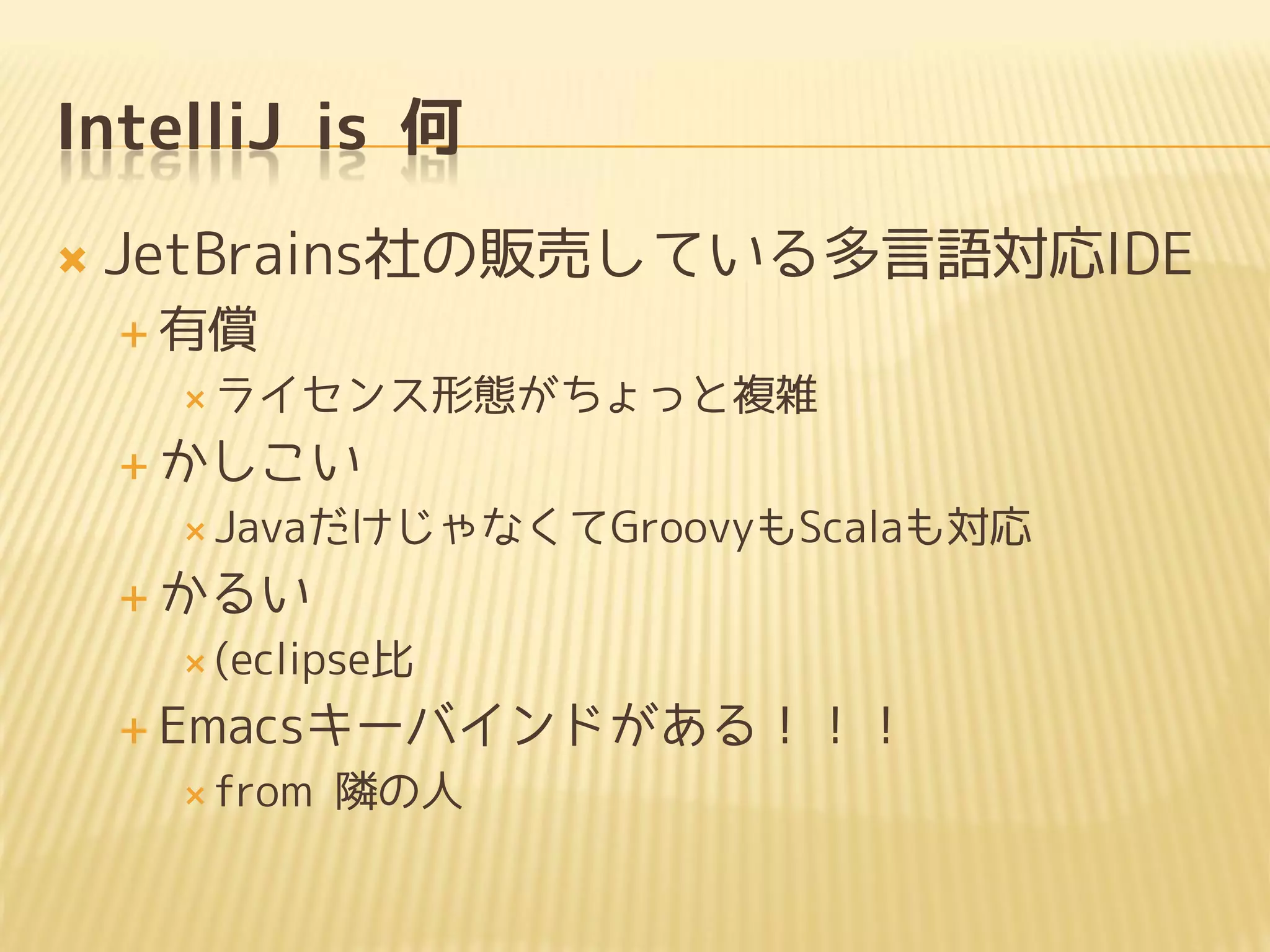 IntelliJ is 何
 JetBrains社の販売している多言語対応IDE
 有償
 ライセンス形態がちょっと複雑
 かしこい
 JavaだけじゃなくてGroovyもScalaも対応
 かるい
 (eclipse比
 Emacsキーバインドがある！！！
 from 隣の人
 