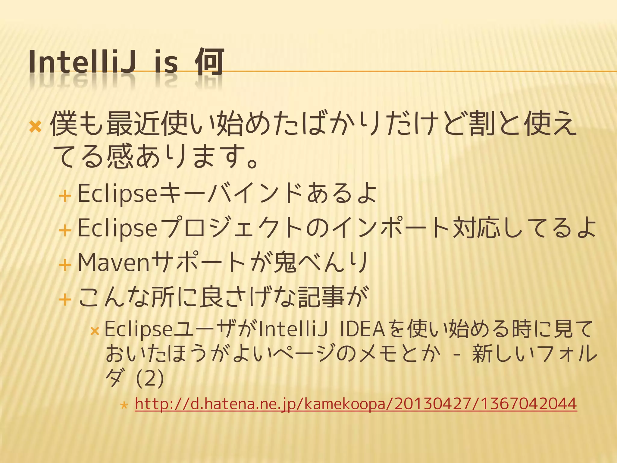 IntelliJ is 何
 僕も最近使い始めたばかりだけど割と使え
てる感あります。
 Eclipseキーバインドあるよ
 Eclipseプロジェクトのインポート対応してるよ
 Mavenサポートが鬼べんり
 こんな所に良さげな記事が
 EclipseユーザがIntelliJ IDEAを使い始める時に見て
おいたほうがよいページのメモとか - 新しいフォル
ダ (2)
 http://d.hatena.ne.jp/kamekoopa/20130427/1367042044
 