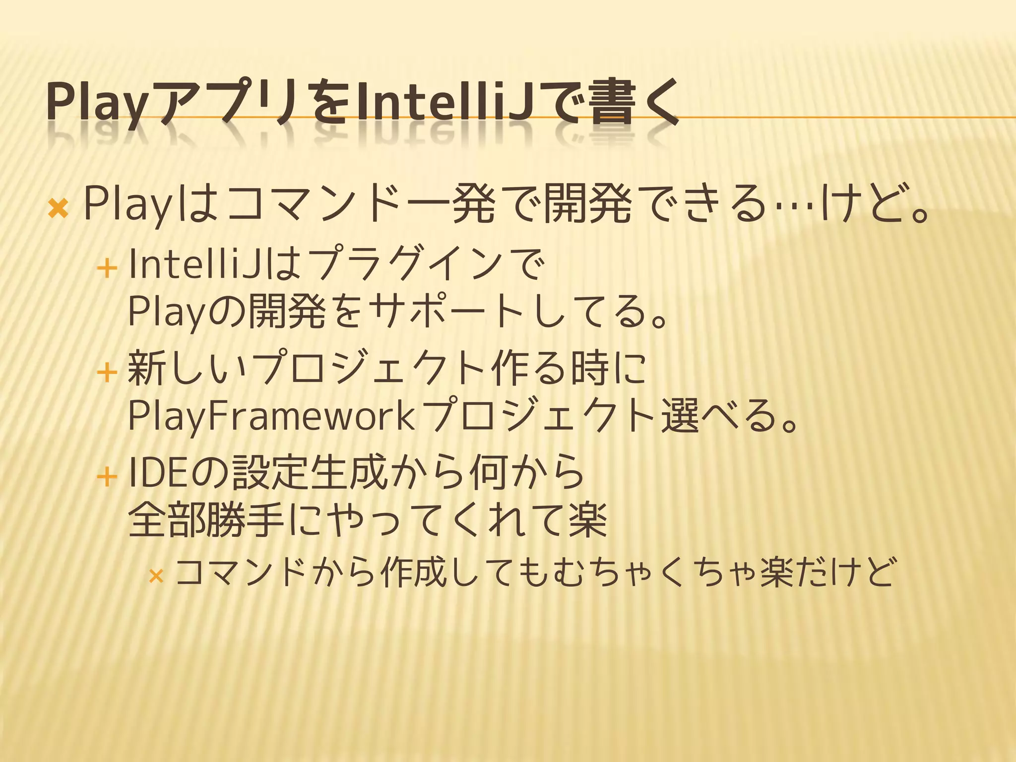 PlayアプリをIntelliJで書く
 Playはコマンド一発で開発できる…けど。
 IntelliJはプラグインで
Playの開発をサポートしてる。
 新しいプロジェクト作る時に
PlayFrameworkプロジェクト選べる。
 IDEの設定生成から何から
全部勝手にやってくれて楽
 コマンドから作成してもむちゃくちゃ楽だけど
 
