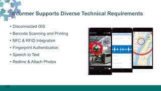 10
Informer Supports Diverse Technical Requirements
 Disconnected GIS
 Barcode Scanning and Printing
 NFC & RFID Integration
 Fingerprint Authentication
 Speech to Text
 Redline & Attach Photos
 