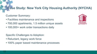 12
Case Study: New York City Housing Authority (NYCHA)
Customer Summary:
 Facilities maintenance and inspections
 700,000 apartments, 1.5 million unique assets
 100,000+ work order transactions daily
Specific Challenges to Adoption:
 Reluctant, legacy work force
 100% paper based maintenance processes
 