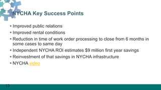 13
NYCHA Key Success Points
 Improved public relations
 Improved rental conditions
 Reduction in time of work order processing to close from 6 months in
some cases to same day
 Independent NYCHA ROI estimates $9 million first year savings
 Reinvestment of that savings in NYCHA infrastructure
 NYCHA video
 