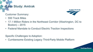 Case Study: Amtrak
Customer Summary:
• 550 Track Miles
• 17.1 Million Riders in the Northeast Corridor (Washington, DC to
Boston) – 2015
• Federal Mandate to Conduct Electric Traction Inspections
Specific Challenges to Adoption:
• Cumbersome Existing Legacy Third-Party Mobile Platform
 