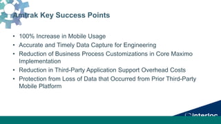 Amtrak Key Success Points
• 100% Increase in Mobile Usage
• Accurate and Timely Data Capture for Engineering
• Reduction of Business Process Customizations in Core Maximo
Implementation
• Reduction in Third-Party Application Support Overhead Costs
• Protection from Loss of Data that Occurred from Prior Third-Party
Mobile Platform
 