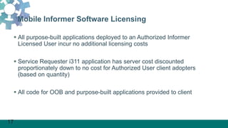 17
Mobile Informer Software Licensing
 All purpose-built applications deployed to an Authorized Informer
Licensed User incur no additional licensing costs
 Service Requester i311 application has server cost discounted
proportionately down to no cost for Authorized User client adopters
(based on quantity)
 All code for OOB and purpose-built applications provided to client
 