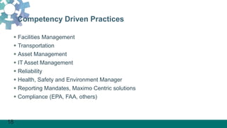 18
Competency Driven Practices
 Facilities Management
 Transportation
 Asset Management
 IT Asset Management
 Reliability
 Health, Safety and Environment Manager
 Reporting Mandates, Maximo Centric solutions
 Compliance (EPA, FAA, others)
 
