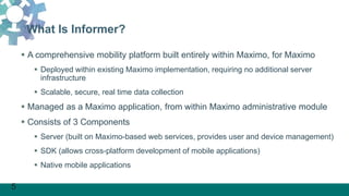 5
What Is Informer?
 A comprehensive mobility platform built entirely within Maximo, for Maximo
 Deployed within existing Maximo implementation, requiring no additional server
infrastructure
 Scalable, secure, real time data collection
 Managed as a Maximo application, from within Maximo administrative module
 Consists of 3 Components
 Server (built on Maximo-based web services, provides user and device management)
 SDK (allows cross-platform development of mobile applications)
 Native mobile applications
 