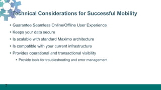 7
Technical Considerations for Successful Mobility
 Guarantee Seamless Online/Offline User Experience
 Keeps your data secure
 Is scalable with standard Maximo architecture
 Is compatible with your current infrastructure
 Provides operational and transactional visibility
 Provide tools for troubleshooting and error management
 