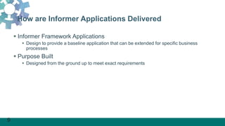9
How are Informer Applications Delivered
 Informer Framework Applications
 Design to provide a baseline application that can be extended for specific business
processes
 Purpose Built
 Designed from the ground up to meet exact requirements
 