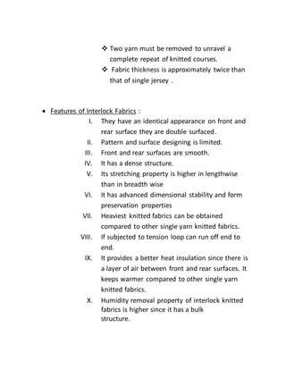  Two yarn must be removed to unravel a
complete repeat of knitted courses.
 Fabric thickness is approximately twice than
that of single jersey .
 Features of Interlock Fabrics :
I. They have an identical appearance on front and
rear surface they are double surfaced.
II. Pattern and surface designing is limited.
III. Front and rear surfaces are smooth.
IV. It has a dense structure.
V. Its stretching property is higher in lengthwise
than in breadth wise
VI. It has advanced dimensional stability and form
preservation properties
VII. Heaviest knitted fabrics can be obtained
compared to other single yarn knitted fabrics.
VIII. If subjected to tension loop can run off end to
end.
IX. It provides a better heat insulation since there is
a layer of air between front and rear surfaces. It
keeps warmer compared to other single yarn
knitted fabrics.
X. Humidity removal property of interlock knitted
fabrics is higher since it has a bulk
structure.
 