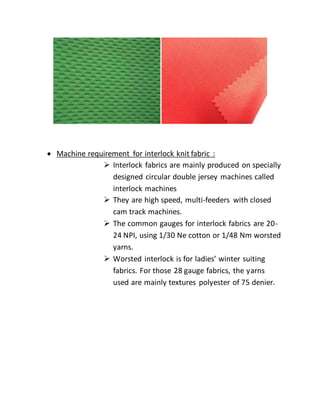  Machine requirement for interlock knit fabric :
 Interlock fabrics are mainly produced on specially
designed circular double jersey machines called
interlock machines
 They are high speed, multi-feeders with closed
cam track machines.
 The common gauges for interlock fabrics are 20-
24 NPI, using 1/30 Ne cotton or 1/48 Nm worsted
yarns.
 Worsted interlock is for ladies’ winter suiting
fabrics. For those 28 gauge fabrics, the yarns
used are mainly textures polyester of 75 denier.
 