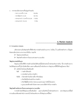 3. ราคาของบล็อกประสานที่กลุมลูกคายอมรับ
- ราคา 4 บาท ถึง 7 บาท 50.49%
- ราคานอยกวา 4 บาท 30.10%
- ราคามากกวา 7 บาท ถึง 10 บาท 11.65%
- ราคามากกวา 10 บาท 7.76%
6. Market Analysis
6.1 Competitors Analysis
บล็อกประสานเปนวัสดุกอสรางที่ใชสําหรับการกอสรางผนังบาน,อาคาร, โรงเรือน, รั้ว และสิ่งกอสรางตาง ๆ ซึ่งคูแขง
ขันของบล็อกประสาน สามารถแบงไดเปน 2 กลุม คือ
วัสดุประเภทผนังรับแรง
วัสดุกอสรางผนังอาคารในระบบเสาและคาน (แบบเดิม)
วัสดุประเภทผนังรับแรง
วัสดุประเภทนี้จะใชวิธีการกอสรางผนังโดยใหตัวผนังนี้เปนตัวรองรับนํ้าหนักของตัวอาคารดวย ซึ่งการกอสรางอาคาร
โดยใชวัสดุประเภทนี้ ไมจําเปนตองใชเสา และคานเพื่อรองรับนํ้าหนักตัวอาคาร วัสดุประเภทนี้ที่มีใหกันอยูในตลาด ไดแก
ผนังรับนํ้าหนักคอนกรีตเสริมเหล็ก
ขอดี 1. กอสรางไดรวดเร็ว
2. ประหยัดคาแรงในการกอสราง
ขอเสีย 1. ตองกอสรางในปริมาณที่มากจึงจะคุมทุน
2. ตองใชเครื่องจักรหนักในการกอสราง
3. ตองใชผูเชี่ยวชายในการออกแบบและควบคุมการติดตั้งโดยเฉพาะ
4. รูปแบบของสิ่งกอสรางไมหลากหลาย เพราะมีขอจํากัดในการกอสราง
วัสดุกอสรางผนังอาคารในระบบเสาและคาน (แบบเดิม)
การกอสรางโดยใชวัสดุประเภทนี้จะตองมีเสา และคานเปนตัวรับนํ้าหนักของตัวอาคาร เพราะวัสดุประเภทนี้ไมมี
ความแข็งแรงเพียงพอสําหรับการรองรับนํ้าหนักของตัวอาคาร ซึ่งวัสดุประเภทนี้ไดแก
 