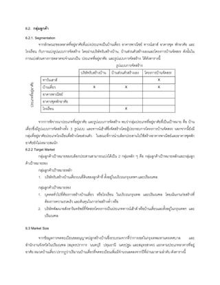 6.2. กลุมลูกคา
6.2.1. Segmentation
จากลักษณะของตลาดที่อยูอาศัยที่แบงประเภทเปนบานเดี่ยว อาคารพาณิชย ทาวนเฮาส อาคารชุด พักอาศัย และ
โรงเรือน กับการแบงรูปแบบการจัดสราง โดยผานบริษัทรับสรางบาน, บานสวนตัวสรางเองและโครงการบานจัดสรร ดังนั้นใน
การแบงสวนทางการตลาดจะจําแนกเปน ประเภทที่อยูอาศัย และรูปแบบการจัดสราง ไดดังตารางนี้
รูปแบบการจัดสราง
บริษัทรับสรางบาน บานสวนตัวสรางเอง โครงการบานจัดสรร
ทาวนเฮาส X
บานเดี่ยว X X X
อาคารพาณิชย
อาคารชุดพักอาศัย
โรงเรือน X
จากการพิจารณาประเภทที่อยูอาศัย และรูปแบบการจัดสราง พบวากลุมประเภทที่อยูอาศัยที่เปนเปาหมาย คือ บาน
เดี่ยวซึ่งมีรูปแบบการจัดสรางทั้ง 3 รูปแบบ และทาวนเฮาสซึ่งจัดสรางโดยผูประกอบการโครงการบานจัดสรร นอกจากนี้ยังมี
กลุมที่อยูอาศัยประเภทโรงเรือนที่สรางโดยสวนตัว ในขณะที่การนําบล็อกประสานไปใชสรางอาคารพาณิชยและอาคารชุดพัก
อาศัยยังไมเหมาะสมนัก
6.2.2 Target Market
กลุมลูกคาเปาหมายของบล็อกประสานสามารถแบงไดเปน 2 กลุมหลัก ๆ คือ กลุมลูกคาเปาหมายหลักและกลุมลูก
คาเปาหมายรอง
กลุมลูกคาเปาหมายหลัก
1. บริษัทรับสรางบานเดี่ยวบนที่ดินของลูกคาที่ ตั้งอยูในบริเวณกรุงเทพฯ และปริมณฑล
กลุมลูกคาเปาหมายรอง
1. บุคคลทั่วไปที่ตองการสรางบานเดี่ยว หรือโรงเรือน ในบริเวณกรุงเทพ และปริมณฑล โดยเนนงานกอสรางที่
ตองการความรวดเร็ว และตนทุนในการกอสรางตํ่า หรือ
2. บริษัทพัฒนาอสังหาริมทรัพยที่จัดสรรโครงการเปนประเภททาวนเฮาส หรือบานเดี่ยวและตั้งอยูในกรุงเทพฯ และ
ปริมณฑล
6.3 Market Size
จากขอมูลการจดทะเบียนขออนุญาตปลูกสรางบานซึ่งรวบรวมจากที่วาการเขตในกรุงเทพมหานครเทศบาล และ
สํานักงานจังหวัดในปริมณฑล (สมุทรปราการ นนทบุรี ปทุมธานี นครปฐม และสมุทรสาคร) แยกตามประเภทอาคารที่อยู
อาศัย หมวดบานเดี่ยว ปรากฏวาปริมาณบานเดี่ยวที่จดทะเบียนเพิ่มมีจํานวนลดลงจากปที่ผานมาตามลําดับ ดังตารางนี้
ประเภทที่อยูอาศัย
 