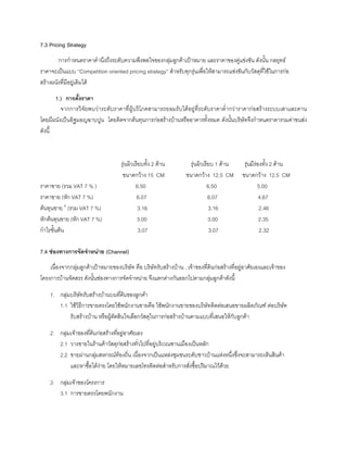 7.3 Pricing Strategy
การกําหนดราคาคํานึงถึงระดับความพึงพอใจของกลุมลูกคาเปาหมาย และราคาของคูแขงขัน ดังนั้น กลยุทธ
ราคาจะเปนแบบ ‘’Competition oriented pricing strategy’’ สําหรับทุกรุนเพื่อใหสามารถแขงขันกับวัสดุที่ใชในการกอ
สรางผนังที่มีอยูเดิมได
1.) การตั้งราคา
จากการวิจัยพบวาระดับราคาที่ผูบริโภคสามารถยอมรับไดอยูที่ระดับราคาตํ่ากวาราคากอสรางระบบเสาและคาน
โดยมีผนังเปนอิฐมอญฉาบปูน โดยคิดจากตนทุนการกอสรางบานหรืออาคารทั้งหมด ดังนั้นบริษัทจึงกําหนดราคารวมคาขนสง
ดังนี้
รุนผิวเรียบทั้ง 2 ดาน รุนผิวเรียบ 1 ดาน รุนมีรองทั้ง 2 ดาน
ขนาดกวาง 15 CM ขนาดกวาง 12.5 CM ขนาดกวาง 12.5 CM
ราคาขาย (รวม VAT 7 % ) 6.50 6.50 5.00
ราคาขาย (หัก VAT 7 %) 6.07 6.07 4.67
ตนทุนขาย 6
(รวม VAT 7 %) 3.16 3.16 2.46
หักตนทุนขาย (หัก VAT 7 %) 3.00 3.00 2.35
กําไรขั้นตน 3.07 3.07 2.32
7.4 ชองทางการจัดจําหนาย (Channel)
เนื่องจากกลุมลูกคาเปาหมายของบริษัท คือ บริษัทรับสรางบาน , เจาของที่ดินกอสรางที่อยูอาศัยเองและเจาของ
โครงการบานจัดสรร ดังนั้นชองทางการจัดจําหนาย จึงแตกตางกันออกไปตามกลุมลูกคาดังนี้
1. กลุมบริษัทรับสรางบานบนที่ดินของลูกคา
1.1 ใชวิธีการขายตรงโดยใชพนักงานขายคือ ใชพนักงานขายของบริษัทติดตอเสนอขายผลิตภัณฑ ตอบริษัท
รับสรางบาน หรือผูตัดสินใจเลือกวัสดุในการกอสรางบานตามแบบที่เสนอใหกับลูกคา
2. กลุมเจาของที่ดินกอสรางที่อยูอาศัยเอง
2.1 วางขายในรานคาวัสดุกอสรางทั่วไปที่อยูบริเวณชานเมืองเปนหลัก
2.2 ขายผานกลุมสหกรณทองถิ่น เนื่องจากเปนแหลงชุมชนระดับชาวบานแหงหนึ่งซึ่งจะสามารถเห็นสินคา
และหาซื้อไดงาย โดยใหหมายเลขโทรติดตอสําหรับการสั่งซื้อปริมาณไวดวย
3. กลุมเจาของโครงการ
3.1 การขายตรงโดยพนักงาน
 