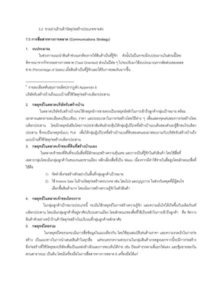 3.2 ขายผานรานคาวัสดุกอสรางประเภทขายสง
7.5 การสื่อสารทางการตลาด (Communications Strategy)
1. งบประมาณ
ในชวงการแนะนําสินคาชวงแรกตองการใหสินคาเปนที่รูจัก ดังนั้นในปแรกจะมีงบประมาณในสวนนี้โดย
พิจารณาจากกิจกรรมทางการตลาด (Task Oriented) สวนในปตอ ๆ ไปจะปรับมาใชงบประมาณจากสัดสวนของยอด
ขาย (Percentage of Sales) เมื่อสินคาเปนที่รูจักและไดรับการยอมรับมากขึ้น
_____________________________
6
รายละเอียดตนทุนการผลิตปรากฏดัง Appendix 6
บริษัทรับสรางบานถึงแบบบานที่ใชวัสดุกอสรางบล็อกประสาน
2. กลยุทธในตลาดบริษัทรับสรางบาน
ในตลาดบริษัทรับสรางบานจะใชกลยุทธการขายตรงเปนกลยุทธหลักในการเขาถึงลูกคากลุมเปาหมาย พรอม
เอกสารแสดงรายละเอียดเปรียบเทียบ ราคา และระยะเวลาในการกอสรางโดยวิธีตาง ๆ เพื่อแสดงจุดเดนของการกอสรางโดย
บล็อกประสาน โดยมีกลยุทธเสริมโดยการประชาสัมพันธกระตุนใหกลุมผูบริโภคที่สรางบานบนดินของตัวเองรูสึกสนใจบล็อก
ประสาน ซึ่งจะเปนกลยุทธแบบ Pull เพื่อใหกลุมผูบริโภคที่สรางบานบนที่ดินของตนเองมาสอบถามกับบริษัทรับสรางบานถึง
แบบบานที่ใชวัสดุกอสรางบล็อกประสาน
3. กลยุทธในตลาดเจาของที่ดินที่สรางบานเอง
ในตลาดเจาของที่ดินที่จะเนนสื่อที่มีลักษณะสรางความคุนเคย และการเปนที่รูจักในตัวสินคา โดยใชสื่อที่
เฉพาะกลุมโดยเนนกลุมลูกคาในชนบทและชานเมือง หลีกเลี่ยงสื่อที่เปน Mass เนื่องจากมีคาใชจายในสื่อสูงโดยลักษณะสื่อที่
ใชคือ
1) จัดทําสิ่งกอสรางตัวอยางในพื้นที่กลุมลูกคาเปาหมาย
2) ใช Instore Sale ในรานวัสดุกอสรางครบวงจร เชน โฮมโปร และบุญถาวร ในชวงวันหยุดที่มีผูสนใจ
เลือกซื้อสินคามาก โดยเนนการสรางความรูจักในตัวสินคา
4. กลยุทธในตลาดเจาของโครงการ
ในกลุมลูกคาเปาหมายประเภทนี้ จะเนนใชกลยุทธในการสรางความรูจัก และความมั่นใจใหเกิดขึ้นกับผลิตภัณฑ
บล็อกประสาน โดยเนนกลุมลูกคาที่อยูอาศัยบริเวณชานเมือง โดยลักษณะของสื่อที่ใชเปนหลักในการเขาถึงลูกคา คือ จัดวาง
สินคาตัวอยางหนารานคาวัสดุกอสรางในบริเวณที่กลุมลูกคาหลักอาศัย
5. กลยุทธโดยรวม
ในกลยุทธโดยรวมจะเนนการสื่อขอมูลในแนวเดียวกัน โดยใชคุณสมบัติเดนดานราคา และความรวดเร็วในการกอ
สราง เปนแนวทางในการนําเสนอสินคาในทุกสื่อ แตจะแทรกความสวยงามในกลุมสินคาเกรดสูงนอกจากนี้จะมีการกอสราง
สิ่งกอสรางที่ใชวัสดุของบริษัทเพื่อเปนแหลงอางอิงและการพบเห็นไดงาย เชน ปอมตํารวจตามสี่แยกไฟแดง และซุมขายของใน
สวนสาธารณะ เปนตน โดยมีเครื่องมือในการสื่อสารทางการตลาด 6 เครื่องมือไดแก
 