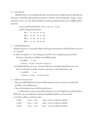5) การตลาดในรานคา
เพื่อใหสินคาตัวอยางวางกระจายอยูในทองตลาดทั่วไป และพบชองทางในการทําใหลูกคากลุมเปาหมายรูจักผลิตภัณฑ
บล็อกประสาน จึงจัดทําชั้นวางผลิตภัณฑบล็อกประสานตัวอยาง ไวสําหรับวางหนารานคาวัสดุกอสราง ในบริเวณ กรุงเทพฯ
และปริมณฑล จํานวน 100 รานคา โดยมีแผนผับที่แสดงรายละเอียดและคุณสมบัติของบล็อกประสานวางอยูที่ชั้นแสดงสินคา
ตัวอยางดวย
งบประมาณ จัดทําชั้นแสดงผลิตภัณฑ 100 ชุด x 1,000 บาท = 100, 000
เวลาที่จัดวางชั้นแสดงและสินคาตัวอยาง
เดือน 1 20 แหง รวม 20 แหง
เดือน 2 20 แหง รวม 40 แหง
เดือน 3 30 แหง รวม 70 แหง
เดือน 4 30 แหง รวม 100 แหง
6) การจัดทําสิ่งกอสรางตัวอยาง
เพื่อใหลูกคากลุมเปาหมาย และบุคคลทั่วไปไดมีความมั่นใจในคุณภาพของบล็อกประสานจึงจัดทําสิ่งกอสรางตามสถานที่
ตาง ๆ ดังตอไปนี้
ปอมตํารวจตามสี่แยกตาง ๆ : โดยการขออนุญาตจากสถานีตํารวจ ในการเปนผูสนับสนุน และออกคาใชจาย
ทั้งหมดในการกอสรางปอมตํารวจเพื่อใหทางตํารวจไวใชเปนประโยชน
จํานวนที่สราง 10 แหง
งบประมาณ 420,000 บาท (แหงละ 42,000 บาท)
จัดทําซุมขายสินคาในสวนสาธารณะ : โดยจะออกคาใชจายในการกอสรางซุมขายสินคาทั้งหมดสวนสาธารณะ
ที่จะทําการกอสรางไดแก สวนลุมพินี , สวนจตุจักร และสวนหลวงร.9 ซึ่งจะกอสรางใหแหงละ 1 ซุม
จํานวนที่สราง 3 แหง
งบประมาณ 60,0000 บาท (แหงละ 20,000)
7) การจัดโครงการประกวดแบบบาน
1. มีวัตถุประสงคเพื่อใหบริษัทรับสรางบานมีแบบบานที่สรางดวยบล็อกประสาน ในการเสนอขายงานกอสรางใหกับ
ลูกคาที่ตองการบานบนที่ดินของตนเอง
2. ใหสถาปนิกรุนใหมคุนเคยกับแบบบานที่สรางดวยบล็อกประสาน
ทางบริษัทจะจัดโครงการประกวดแบบบานที่สรางดวยบล็อกประสาน มีกติกาคือผูเขาประกวดจะตองเปนนักศึกษา
ชั้นปที่ 3 ขึ้นไป และแบบบานที่สงเขาประกวดทั้งหมดจะเปนลิขสิทธิของบริษัทในการนําไปเผยแพรตอไป
รางวัลจะมีจํานวนทั้งสิ้น 8 รางวัล ซึ่งประกอบดวย
รางวัลที่ 1 จํานวน 1 รางวัล เงินสด 80,000 บาท พรอมประกาศนียบัตร
รางวัลที่ 2 จํานวน 1 รางวัล เงินสด 50,000 บาท พรอมประกาศนียบัตร
รางวังที่ 3 จํานวน 1 รางวัล เงินสด 30,000 บาท พรอมประกาศนียบัตร
 