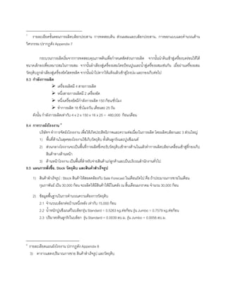 _________________________________
7
รายละเอียดขั้นตอนการผลิตบล็อกประสาน การทดสอบดิน สวนผสมและบล็อกประสาน, การออกแบบและคํานวณดาน
วิศวกรรม ปรากฏดัง Appendix 7
กระบวนการผลิตเริ่มจากการทดสอบคุณภาพดินเพื่อกําหนดสัดสวนการผลิต จากนั้นนําดินเขาสูเครื่องบดรอนใหได
ขนาดเล็กลงเพื่อเหมาะสมในการผสม จากนั้นลําเลียงสูเครื่องผสมโดยปอนปูนและนํ้าสูเครื่องผสมเชนกัน เมื่อผานเครื่องผสม
วัตถุดิบถูกลําเลียงสูเครื่องอัดไฮดรอลิค จากนั้นนําไปตากใหแหงแลวเขาสูโรงบม และกองเก็บตอไป
8.3 กําลังการผลิต
เครื่องผลิตมี 4 สายการผลิต
หนึ่งสายการผลิตมี 2 เครื่องอัด
หนึ่งเครื่องอัดมีกําลังการผลิต 150 กอน/ชั่วโมง
ทําการผลิต 16 ชั่วโมง/วัน เดือนละ 25 วัน
ดังนั้น กําลังการผลิตเทากับ 4 x 2 x 150 x 16 x 25 = 480,000 กอน/เดือน
8.4 การวางผังโรงงาน 8
บริษัทฯ ทําการจัดผังโรงงงาน เพื่อใหเกิดประสิทธิภาพและความตอเนื่องในการผลิต โดยผลิตบล็อกและ 3 สวนใหญ
1) พื้นที่ดานในสุดของโรงงานใชเก็บวัตถุดิบ ทั้งดินลูกรังและปูนซีเมนต
2) สวนกลางโรงงานจะเปนพื้นที่การผลิตซึ่งจะรับวัตถุดิบเขาทางดานในแลวทําการผลิตบล็อกเคลื่อนเขาสูที่กองเก็บ
สินคาทางดานหนา
3) ดานหนาโรงงาน เปนพื้นที่สําหรับจายสินคาแกลูกคาและเปนบริเวณสํานักงานทั่วไป
8.5 แผนการสั่งซื้อ, Stock วัตถุดิบ และสินคาสําเร็จรูป
1) สินคาสําเร็จรูป : Stock สินคาใหสอดคลองกับ Sale Forecast ในเดือนถัดไป คือ ถาประมาณการขายในเดือน
กุมภาพันธ เปน 30,000 กอน จะผลิตใหมีสินคาใหมีในคลัง ณ สิ้นเดือนมกราคม จํานวน 30,000 กอน
2) ขอมูลพื้นฐานในการคํานวณความตองการวัตถุดิบ
2.1 จํานวนบล็อกตอบานหนึ่งหลัง เทากับ 15,000 กอน
2.2 นํ้าหนักปูนซีเมนตในบล็อกรุน Standard = 0.5263 kg.ตอกอน รุน Jumbo = 0.7579 kg.ตอกอน
2.3 ปริมาตรดินลูกรังในบล็อก รุน Standard = 0.0039 ลบ.ม. รุน Jumbo = 0.0056 ลบ.ม.
8
รายละเอียดแผนผังโรงงาน ปรากฏดัง Appendix 8
3) ตารางแสดงปริมาณการขาย สินคาสําเร็จรูป และวัตถุดิบ
 