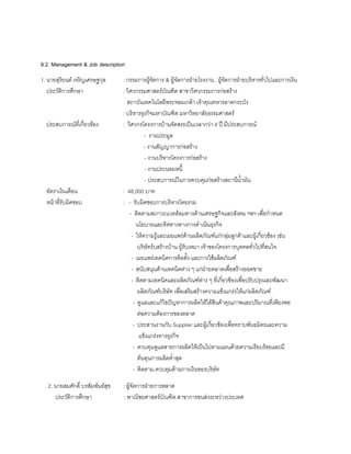 9.2. Management & Job description
1. นายสุริยนต เจริญเศรษฐกุล : กรรมการผูจัดการ & ผูจัดการฝายโรงงาน , ผูจัดการฝายบริหารทั่วไปและการเงิน
ประวัติการศึกษา : วิศวกรรมศาสตรบัณฑิต สาขาวิศวกรรมการกอสราง
สถาบันเทคโนโลยีพระจอมเกลา เจาคุณทหารลาดกระบัง
: บริหารธุรกิจมหาบัณฑิต มหาวิทยาลัยธรรมศาสตร
ประสบการณที่เกี่ยวของ : วิศวกรโครงการบานจัดสรรเปนเวลากวา 4 ป มีประสบการณ
- งานประมูล
- งานสัญญาการกอสราง
- งานบริหารโครงการกอสราง
- งานประนอมหนี้
- ประสบการณในการควบคุมกอสรางสถานีนํ้ามัน
อัตราเงินเดือน : 48,000 บาท
หนาที่รับผิดชอบ : - รับผิดชอบการบริหารโดยรวม
- ติดตามสภาวะแวดลอมทางดานเศรษฐกิจและสังคม ฯลฯ เพื่อกําหนด
นโยบายและทิศทางทางการดําเนินธุรกิจ
- ใหความรูและเผยแพรดานผลิตภัณฑแกกลุมลูกคาและผูเกี่ยวของ เชน
บริษัทรับสรางบาน ผูรับเหมา เจาของโครงการบุคคลทั่วไปที่สนใจ
- เผยแพรเทคนิคการติดตั้ง และการใชผลิตภัณฑ
- สนับสนุนดานเทคนิคตาง ๆ แกฝายตลาดเพื่อสรางยอดขาย
- ติดตามเทคนิคและผลิตภัณฑตาง ๆ ที่เกี่ยวของเพื่อปรับปรุงและพัฒนา
ผลิตภัณฑบริษัท เพื่อเสริมสรางความแข็งแกรงใหแกผลิตภัณฑ
- ดูแลและแกไขปญหาการผลิตใหไดสินคาคุณภาพและปริมาณที่เพียงพอ
ตอความตองการของตลาด
- ประสานงานกับ Supplier และผูเกี่ยวของเพื่อทราบพันธมิตรและความ
แข็งแกรงทางธุรกิจ
- ควบคุมดูแลสายการผลิตใหเปนไปตามแผนดวยความเรียบรอยและมี
ตนทุนการผลิตตํ่าสุด
- ติดตาม,ควบคุมดานการเงินของบริษัท
2. นายสมศักดิ์ บรสัมพันธสุข : ผูจัดการฝายการตลาด
ประวัติการศึกษา : พาณิชยศาสตรบัณฑิต สาขาการขนสงระหวางประเทศ
 