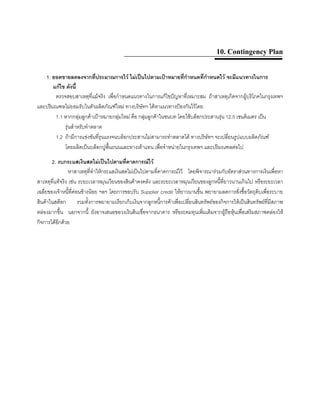 10. Contingency Plan
1. ยอดขายลดลงจากที่ประมาณการไว ไมเปนไปตามเปาหมายที่กําหนดที่กําหนดไว จะมีแนวทางในการ
แกไข ดังนี้
ตรวจสอบสาเหตุที่แมจริง เพื่อกําหนดแนวทางในการแกไขปญหาที่เหมาะสม ถาสาเหตุเกิดจากผูบริโภคในกรุงเทพฯ
และปริมณฑลไมยอมรับในตัวผลิตภัณฑใหม ทางบริษัทฯ ไดหาแนวทางปองกันไวโดย
1.1 หากกลุมลูกคาเปาหมายกลุมใหม คือ กลุมลูกคาในชนบท โดยใชบล็อกประสานรุน 12.5 เซนติเมตร เปน
รุนสําหรับทําตลาด
1.2 ถามีการแขงขันที่รุนแรงจนบล็อกประสานไมสามารถทําตลาดได ทางบริษัทฯ จะเปลี่ยนรูปแบบผลิตภัณฑ
โดยผลิตเปนบล็อกปูพื้นถนนและทางเทาแทน เพื่อจําหนายในกรุงเทพฯ และปริมณฑลตอไป
2. งบกระแสเงินสดไมเปนไปตามที่คาดการณไว
หาสาเหตุที่ทําใหกระแสเงินสดไมเปนไปตามที่คาดการณไว โดยพิจารณารวมกับอัตราสวนทางการเงินเพื่อหา
สาเหตุที่แทจริง เชน ระยะเวลาหมุนเวียนของสินคาคงคลัง และระยะเวลาหมุนเวียนของลูกหนี้ที่ยาวนานเกินไป หรือระยะเวลา
เฉลี่ยของเจาหนี้ที่คอนขางนอย ฯลฯ โดยการขอปรับ Supplier credit ใหยาวนานขึ้น พยายามลดการสั่งซื้อวัตถุดิบเพื่อระบาย
สินคาในสตอก รวมทั้งการพยายามเรียกเก็บเงินจากลูกหนี้การคาเพื่อเปลี่ยนสินทรัพยของกิจการใหเปนสินทรัพยที่มีสภาพ
คลองมากขึ้น นอกจากนี้ ยังอาจเสนอขอวงเงินสินเชื่อจากธนาคาร หรือระดมทุนเพิ่มเติมจากผูถือหุนเพื่อเสริมสภาพคลองให
กิจการไดอีกดวย
 